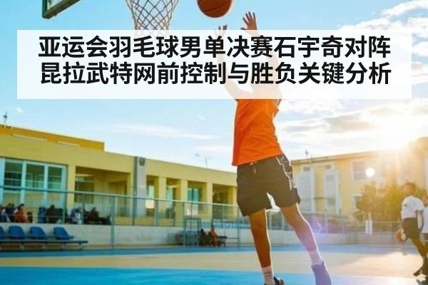 亚运会羽毛球男单决赛石宇奇对阵昆拉武特网前控制与胜负关键分析
